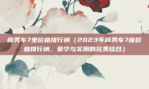 商务车7坐价格排行榜（2023年商务车7座价格排行榜，豪华与实用的完美结合）