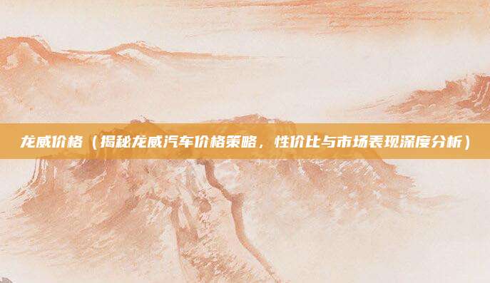 龙威价格（揭秘龙威汽车价格策略，性价比与市场表现深度分析）