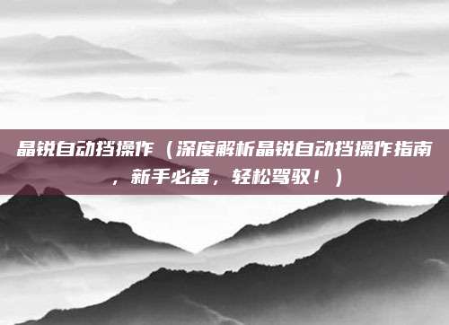晶锐自动挡操作（深度解析晶锐自动挡操作指南，新手必备，轻松驾驭！）