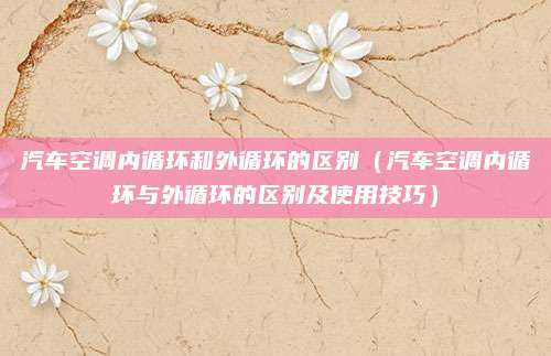 汽车空调内循环和外循环的区别（汽车空调内循环与外循环的区别及使用技巧）