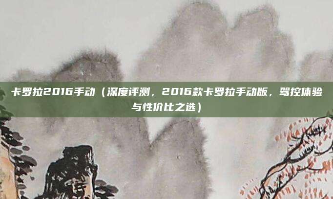 卡罗拉2016手动（深度评测，2016款卡罗拉手动版，驾控体验与性价比之选）