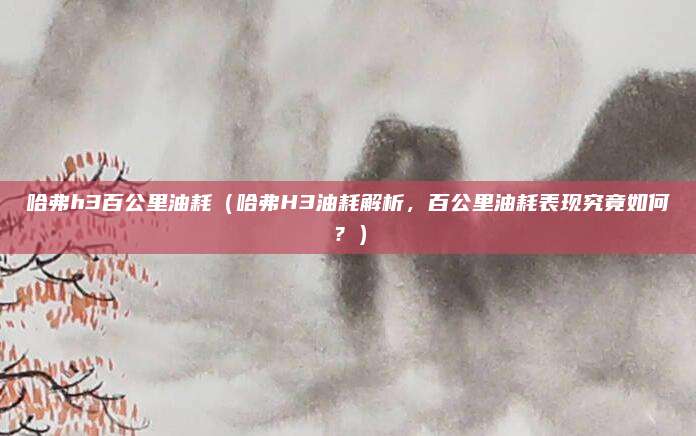哈弗h3百公里油耗（哈弗H3油耗解析，百公里油耗表现究竟如何？）
