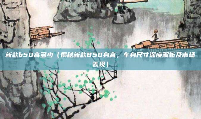 新款b50高多少（揭秘新款B50身高，车身尺寸深度解析及市场表现）