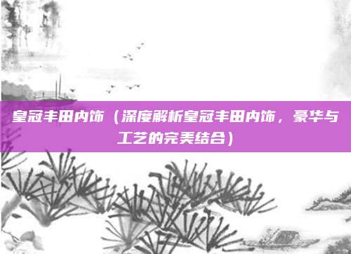 皇冠丰田内饰（深度解析皇冠丰田内饰，豪华与工艺的完美结合）