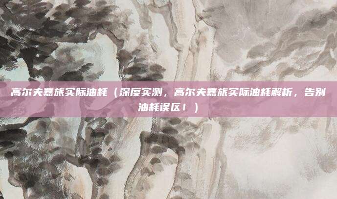 高尔夫嘉旅实际油耗（深度实测，高尔夫嘉旅实际油耗解析，告别油耗误区！）