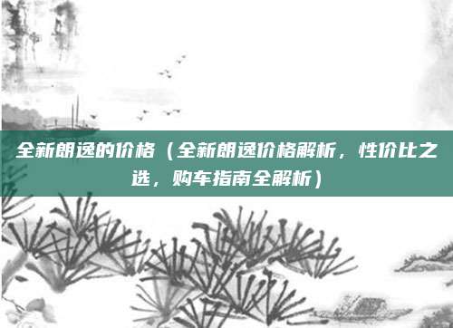 全新朗逸的价格（全新朗逸价格解析，性价比之选，购车指南全解析）