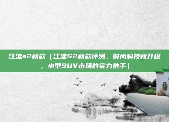 江淮s2新款（江淮S2新款评测，时尚科技新升级，小型SUV市场的实力选手）