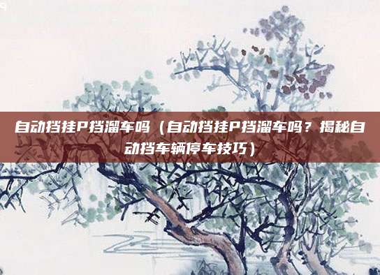 自动挡挂P挡溜车吗（自动挡挂P挡溜车吗？揭秘自动挡车辆停车技巧）