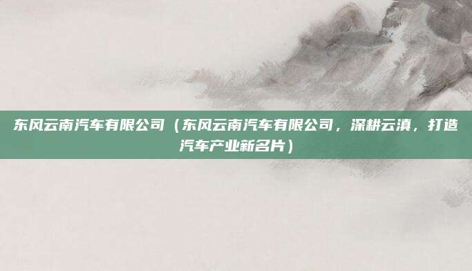 东风云南汽车有限公司（东风云南汽车有限公司，深耕云滇，打造汽车产业新名片）