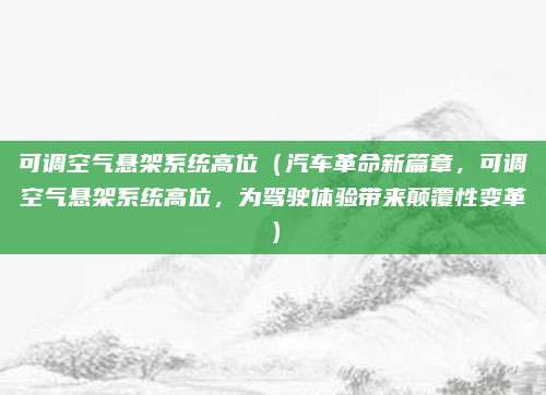 可调空气悬架系统高位（汽车革命新篇章，可调空气悬架系统高位，为驾驶体验带来颠覆性变革）