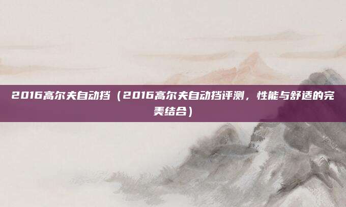 2016高尔夫自动挡（2016高尔夫自动挡评测，性能与舒适的完美结合）