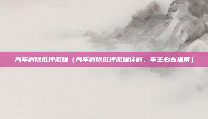 汽车解除抵押流程（汽车解除抵押流程详解，车主必看指南）
