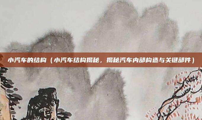 小汽车的结构（小汽车结构揭秘，揭秘汽车内部构造与关键部件）