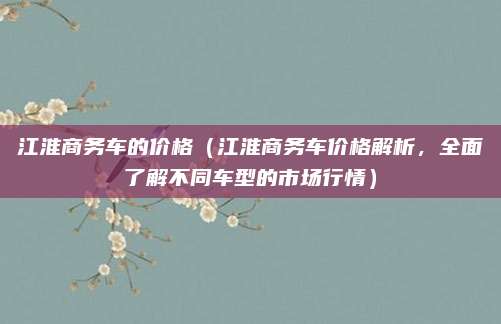 江淮商务车的价格（江淮商务车价格解析，全面了解不同车型的市场行情）