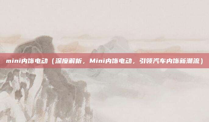 mini内饰电动（深度解析，Mini内饰电动，引领汽车内饰新潮流）