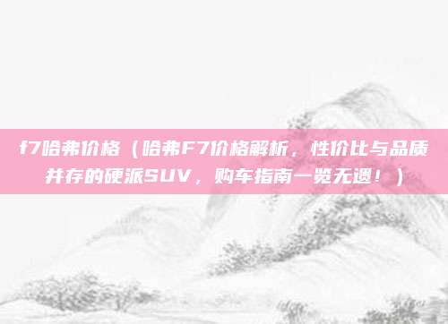 f7哈弗价格（哈弗F7价格解析，性价比与品质并存的硬派SUV，购车指南一览无遗！）