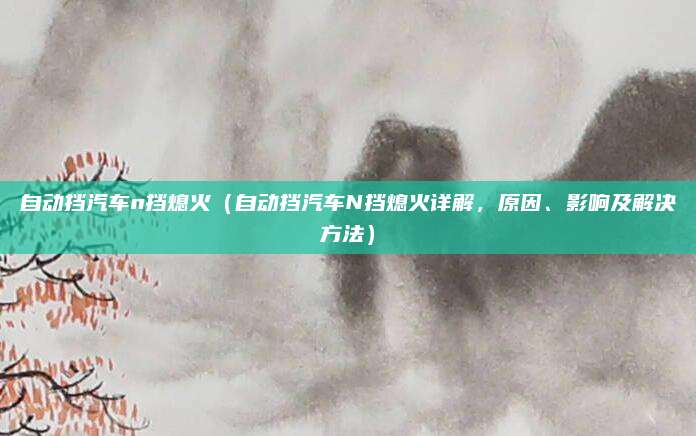 自动挡汽车n挡熄火（自动挡汽车N挡熄火详解，原因、影响及解决方法）