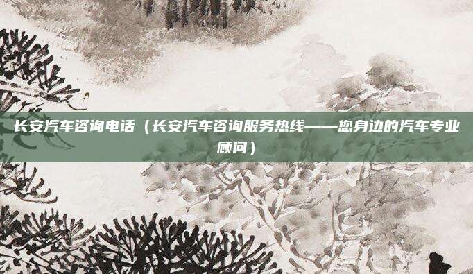 长安汽车咨询电话（长安汽车咨询服务热线——您身边的汽车专业顾问）
