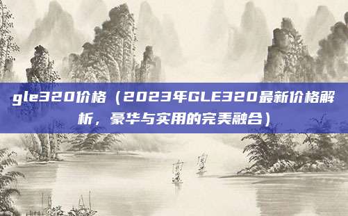 gle320价格（2023年GLE320最新价格解析，豪华与实用的完美融合）
