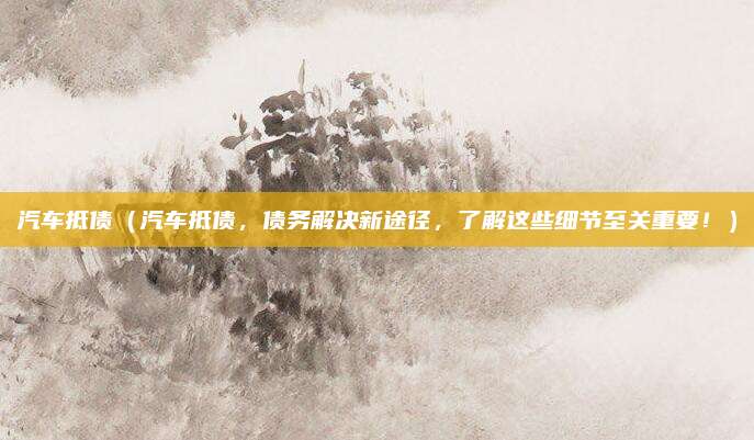 汽车抵债（汽车抵债，债务解决新途径，了解这些细节至关重要！）