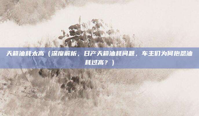 天籁油耗太高（深度解析，日产天籁油耗问题，车主们为何抱怨油耗过高？）