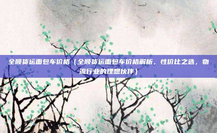 全顺货运面包车价格（全顺货运面包车价格解析，性价比之选，物流行业的理想伙伴）