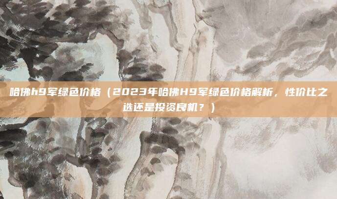 哈佛h9军绿色价格（2023年哈佛H9军绿色价格解析，性价比之选还是投资良机？）