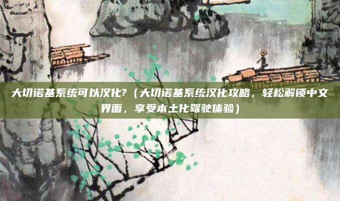 大切诺基系统可以汉化?（大切诺基系统汉化攻略，轻松解锁中文界面，享受本土化驾驶体验）
