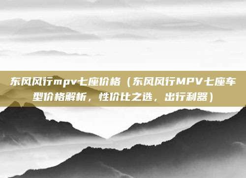 东风风行mpv七座价格（东风风行MPV七座车型价格解析，性价比之选，出行利器）
