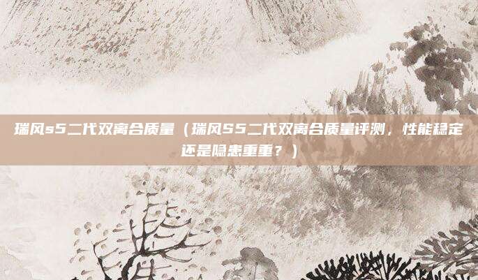 瑞风s5二代双离合质量（瑞风S5二代双离合质量评测，性能稳定还是隐患重重？）