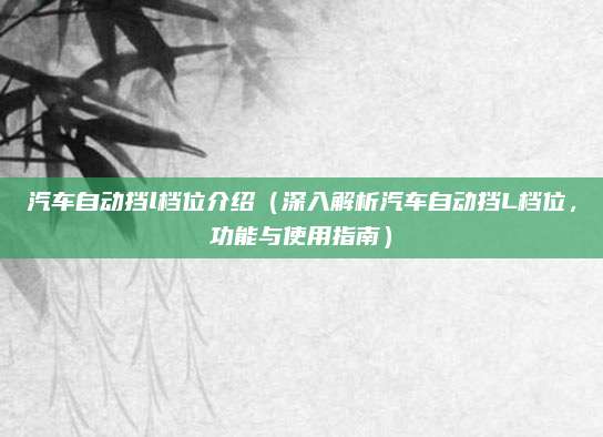 汽车自动挡l档位介绍（深入解析汽车自动挡L档位，功能与使用指南）