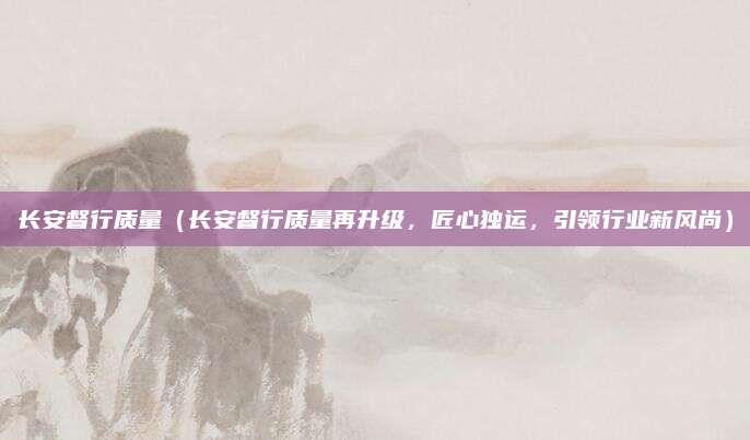 长安督行质量（长安督行质量再升级，匠心独运，引领行业新风尚）