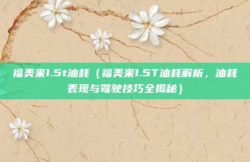 福美来1.5t油耗（福美来1.5T油耗解析，油耗表现与驾驶技巧全揭秘）