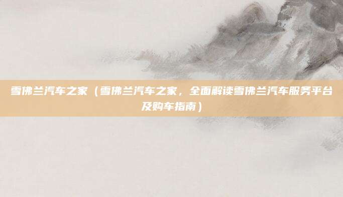 雪佛兰汽车之家（雪佛兰汽车之家，全面解读雪佛兰汽车服务平台及购车指南）