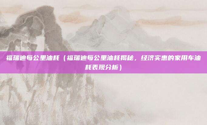 福瑞迪每公里油耗（福瑞迪每公里油耗揭秘，经济实惠的家用车油耗表现分析）