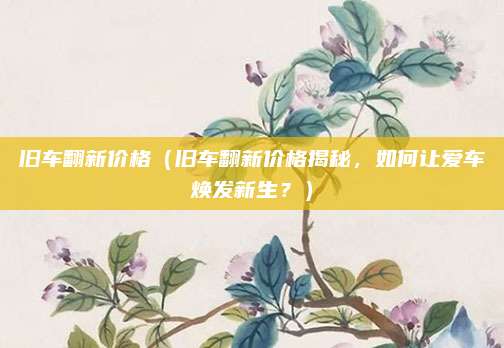 旧车翻新价格（旧车翻新价格揭秘，如何让爱车焕发新生？）