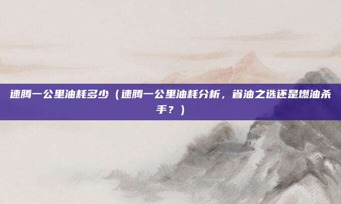 速腾一公里油耗多少（速腾一公里油耗分析，省油之选还是燃油杀手？）