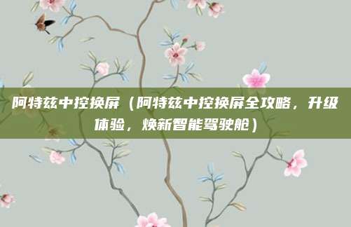 阿特兹中控换屏（阿特兹中控换屏全攻略，升级体验，焕新智能驾驶舱）