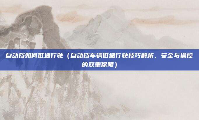 自动挡如何低速行驶（自动挡车辆低速行驶技巧解析，安全与操控的双重保障）