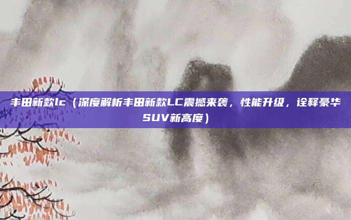 丰田新款lc（深度解析丰田新款LC震撼来袭，性能升级，诠释豪华SUV新高度）