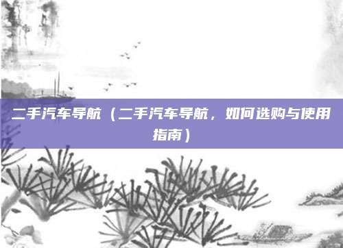 二手汽车导航（二手汽车导航，如何选购与使用指南）