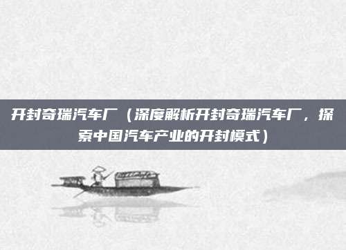 开封奇瑞汽车厂（深度解析开封奇瑞汽车厂，探索中国汽车产业的开封模式）