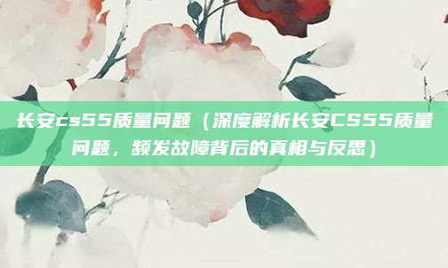 长安cs55质量问题（深度解析长安CS55质量问题，频发故障背后的真相与反思）