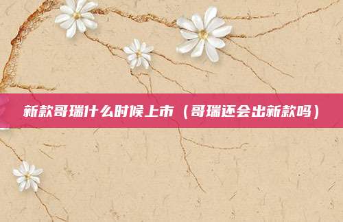新款哥瑞什么时候上市(哥瑞还会出新款吗)