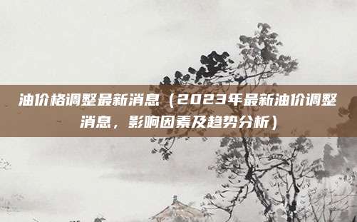 油价格调整最新消息（2023年最新油价调整消息，影响因素及趋势分析）