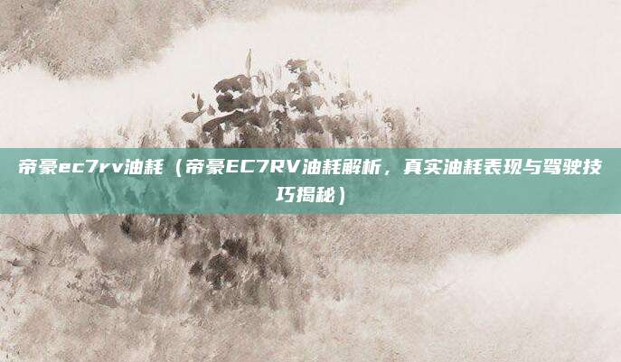 帝豪ec7rv油耗（帝豪EC7RV油耗解析，真实油耗表现与驾驶技巧揭秘）