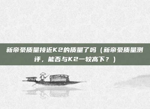 新帝豪质量接近K2的质量了吗（新帝豪质量测评，能否与K2一较高下？）