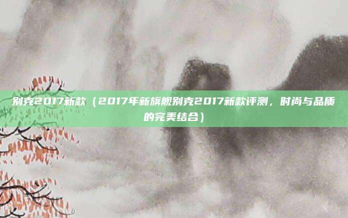 别克2017新款（2017年新旗舰别克2017新款评测，时尚与品质的完美结合）