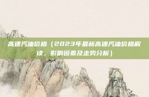 高速汽油价格（2023年最新高速汽油价格解读，影响因素及走势分析）