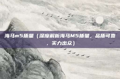 海马m5质量（深度解析海马M5质量，品质可靠，实力出众）